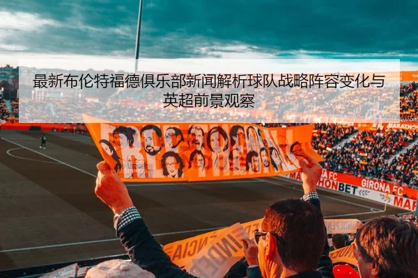 最新布伦特福德俱乐部新闻解析球队战略阵容变化与英超前景观察
